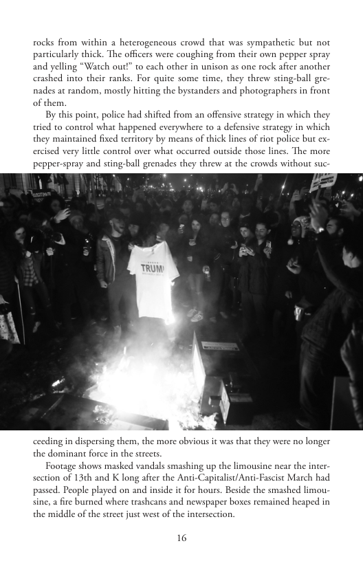 rocks from within a heterogencous crowd that was sympathetic but not particularly thick. The officers were coughing from their own pepper spray and yelling crashed into their ranks. For quite some time, they threw sting-ball gre nades at random, mostly hitting the bystanders and photographers in front of them.  By this point, police had shifted from an offensive strategy in which they tried to control what happened everywhere to a defensive strategy in which they maintained fixed territory by means of thick lines of riot police but ex. ercised very litdle control over what occurred outside those lines. The more pepper-spray and sting-ball grenades they threw at the crowds without suc  Vatch out!” to each other in unison as one rock after another  _ AN  ceeding in dispersing them, the more obvious it was that they were no longer the dominant force in the streets.  Footage shows masked vandals smashing up the limousine near the inter section of 13th and K long after the Anti-Capitalist/Anti-Fascist March had passed. People played on and inside it for hours. Beside the smashed limou sine, a fire burned where trashcans and newspaper boxes remained heaped in the middle of the street just west of the intersection.  16 